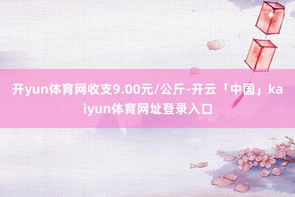 开yun体育网收支9.00元/公斤-开云「中国」kaiyun体育网址登录入口