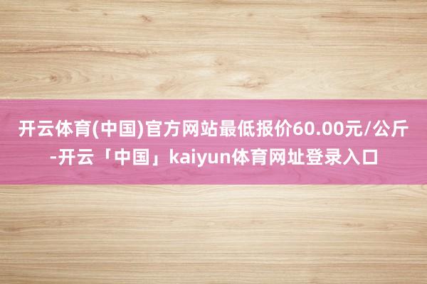 开云体育(中国)官方网站最低报价60.00元/公斤-开云「中国」kaiyun体育网址登录入口