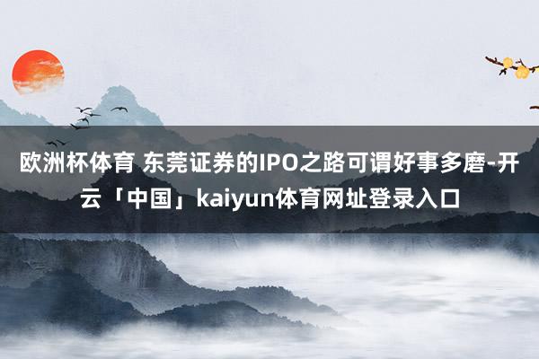 欧洲杯体育 　　东莞证券的IPO之路可谓好事多磨-开云「中国」kaiyun体育网址登录入口