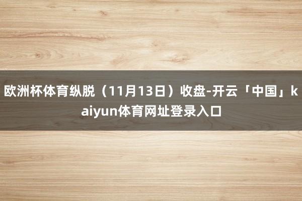 欧洲杯体育纵脱（11月13日）收盘-开云「中国」kaiyun体育网址登录入口