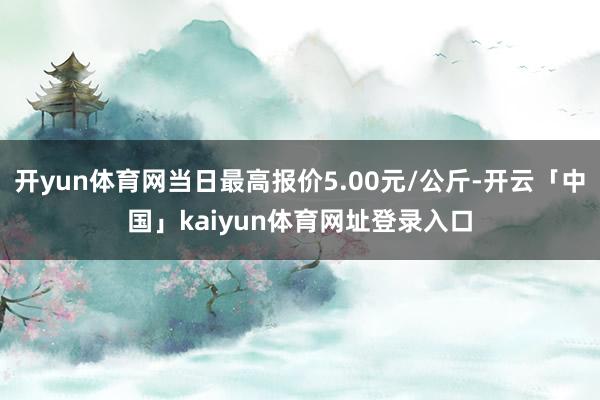 开yun体育网当日最高报价5.00元/公斤-开云「中国」kaiyun体育网址登录入口