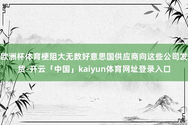 欧洲杯体育梗阻大无数好意思国供应商向这些公司发货-开云「中国」kaiyun体育网址登录入口