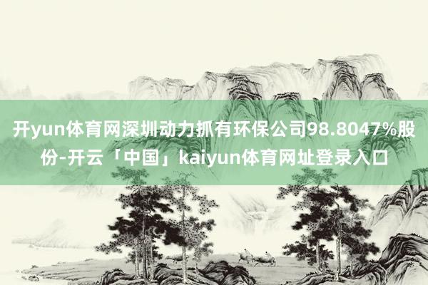 开yun体育网深圳动力抓有环保公司98.8047%股份-开云「中国」kaiyun体育网址登录入口